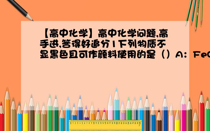 【高中化学】高中化学问题,高手进,答得好追分1下列物质不显黑色且可作颜料使用的是（）A：FeO      B:Fe3O4   C:Fe2O3      D:FeS2把铁粉加到下列溶液中,溶液的质量减轻的是（）A;FeCl3溶液  B.稀硫