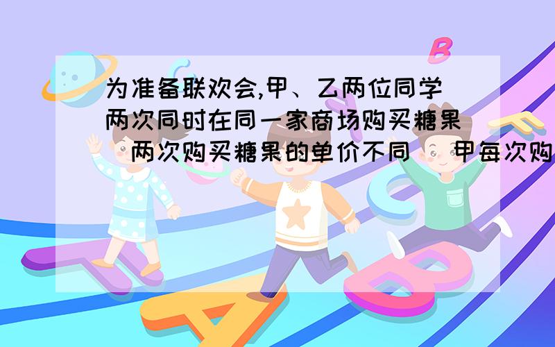 为准备联欢会,甲、乙两位同学两次同时在同一家商场购买糖果（两次购买糖果的单价不同） 甲每次购买10千克,乙每次用去10元.（1）设两次购买糖果的单价分别为x元/千克、y元/千克,试问用x