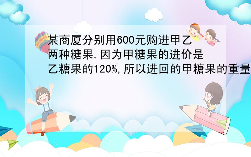 某商厦分别用600元购进甲乙两种糖果,因为甲糖果的进价是乙糖果的120%,所以进回的甲糖果的重量比乙糖果少10千克 1.如果商场将这两种糖果的销售利润定为10%,则两种糖果每千克售价分别是多