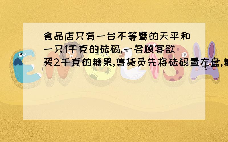 食品店只有一台不等臂的天平和一只1千克的砝码,一名顾客欲买2千克的糖果,售货员先将砝码置左盘,糖果置右盘,平衡后,将此次撑得的糖果给顾客,再将砝码置右盘,糖果置左盘,平衡后,又将第