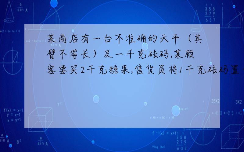 某商店有一台不准确的天平（其臂不等长）及一千克砝码,某顾客要买2千克糖果,售货员将1千克砝码置于左盘某商店有一台不准确的天平（其臂不等长）及一千克砝码，某顾客要买2千克糖果