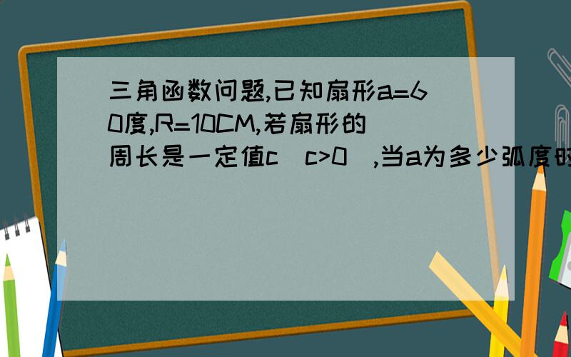 三角函数问题,已知扇形a=60度,R=10CM,若扇形的周长是一定值c(c>0),当a为多少弧度时扇形有最大面积.