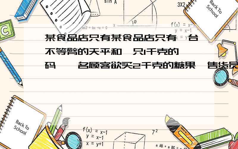 某食品店只有某食品店只有一台不等臂的天平和一只1千克的砝码,一名顾客欲买2千克的糖果,售货员先将砝码置某食品店只有一台不等臂的天平和一只1千克的砝码,一名顾客欲买2千克的糖果,