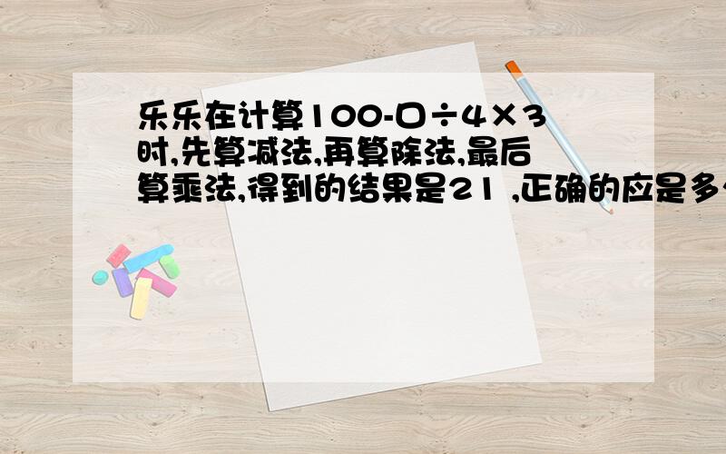 乐乐在计算100-口÷4×3时,先算减法,再算除法,最后算乘法,得到的结果是21 ,正确的应是多少