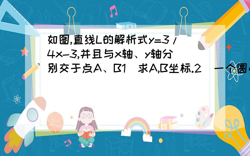 如图,直线L的解析式y=3/4x-3,并且与x轴、y轴分别交于点A、B1）求A,B坐标.2）一个圆心在坐标原点,半径为1的圆,以每秒0.4个单位的速度沿着X轴正方向运动,则经过多长时间与直线l相切.