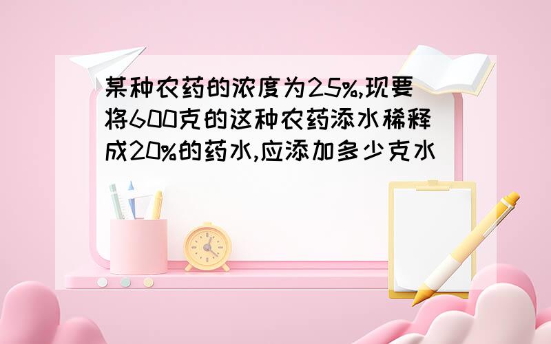 某种农药的浓度为25%,现要将600克的这种农药添水稀释成20%的药水,应添加多少克水