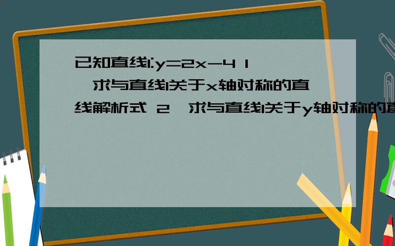 已知直线l:y=2x-4 1、求与直线l关于x轴对称的直线解析式 2、求与直线l关于y轴对称的直线解析式