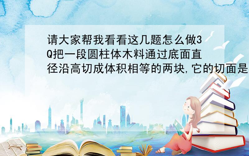 请大家帮我看看这几题怎么做3Q把一段圆柱体木料通过底面直径沿高切成体积相等的两块,它的切面是一个面积为64cm²的正方形.切之前木料的体积是多少?有一个圆锥形沙堆,底面半径是2M,8M,