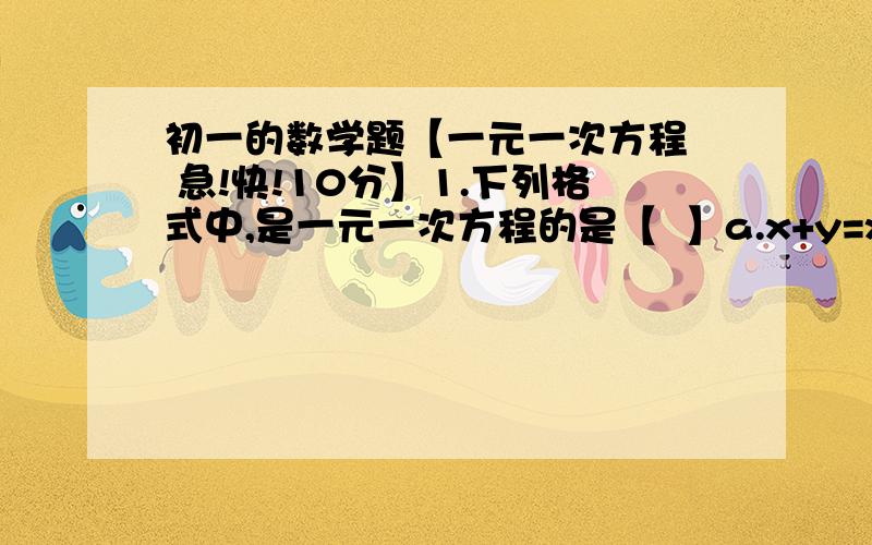 初一的数学题【一元一次方程  急!快!10分】1.下列格式中,是一元一次方程的是【  】a.x+y=x-2 b、x+y=5 c、4x=0 d、6x+52.下列方程的解不是x=1/2的是【  】a、2x=1 b、-2x+2=3 c、x=1-x  d、1/3【x-1】=-1/64.x