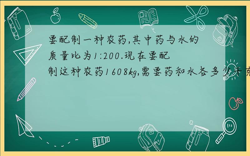 要配制一种农药,其中药与水的质量比为1:200.现在要配制这种农药1608kg,需要药和水各多少千克