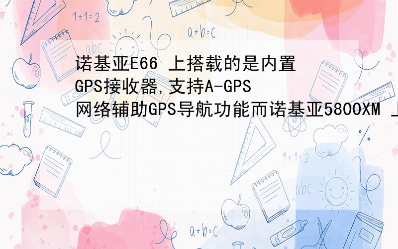 诺基亚E66 上搭载的是内置GPS接收器,支持A-GPS网络辅助GPS导航功能而诺基亚5800XM 上搭载的是内置SiRFstar III GPS芯片,内置导航地图 请问那种好些啊 二者有什么区别啊二者能导航吗 比如说不行导