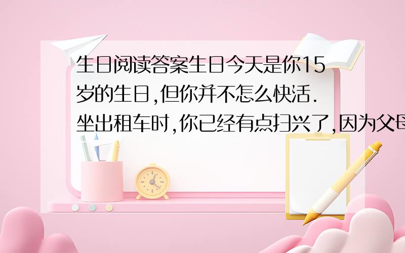 生日阅读答案生日今天是你15岁的生日,但你并不怎么快活.坐出租车时,你已经有点扫兴了,因为父母笨手笨脚的姿态,让司机一眼就看出他们不常打车.不少同学家里都有小汽车了,而你的父母仍