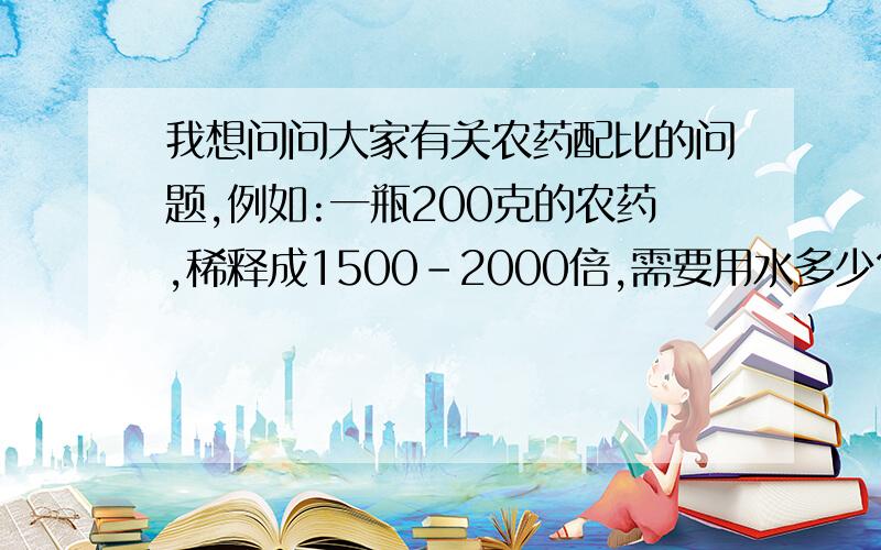 我想问问大家有关农药配比的问题,例如:一瓶200克的农药,稀释成1500-2000倍,需要用水多少?1500倍是1:1500吗