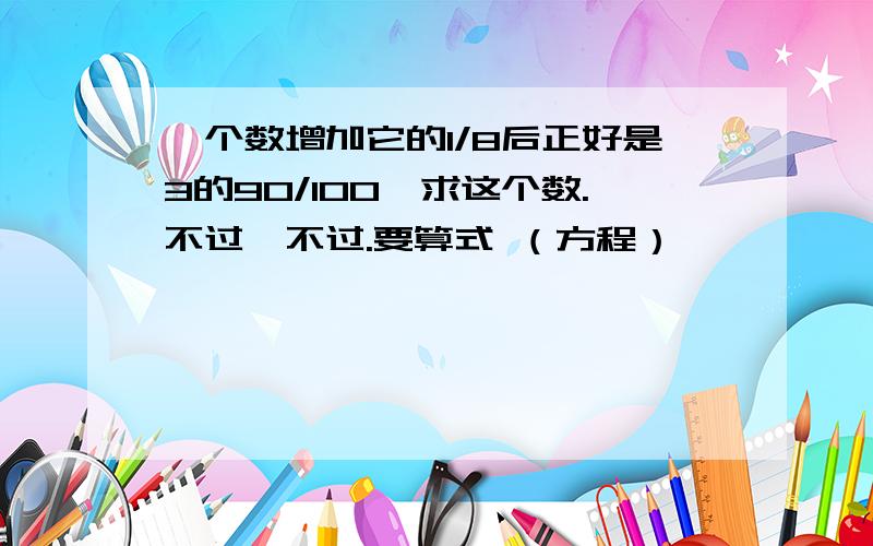 一个数增加它的1/8后正好是3的90/100,求这个数.不过,不过.要算式 （方程）