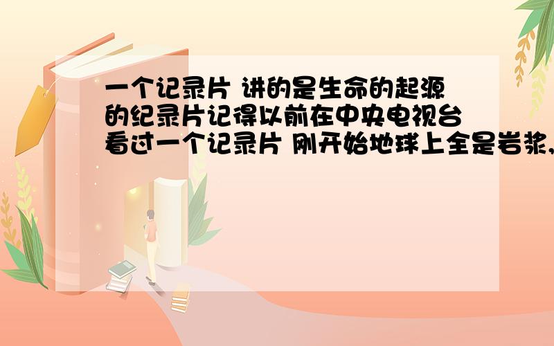 一个记录片 讲的是生命的起源的纪录片记得以前在中央电视台看过一个记录片 刚开始地球上全是岩浆,火山喷发 后来有了海阳 有了单细胞生物 慢慢演变成了高级生物 然后它们爬到了陆地上