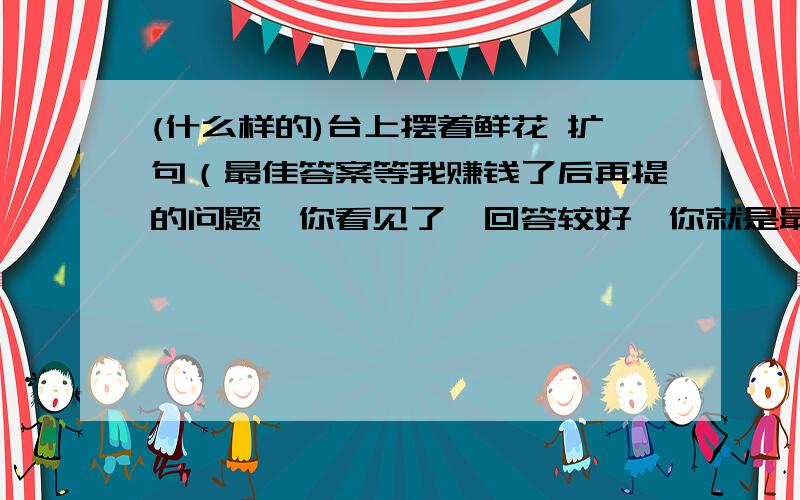 (什么样的)台上摆着鲜花 扩句（最佳答案等我赚钱了后再提的问题,你看见了,回答较好,你就是最佳答案!）