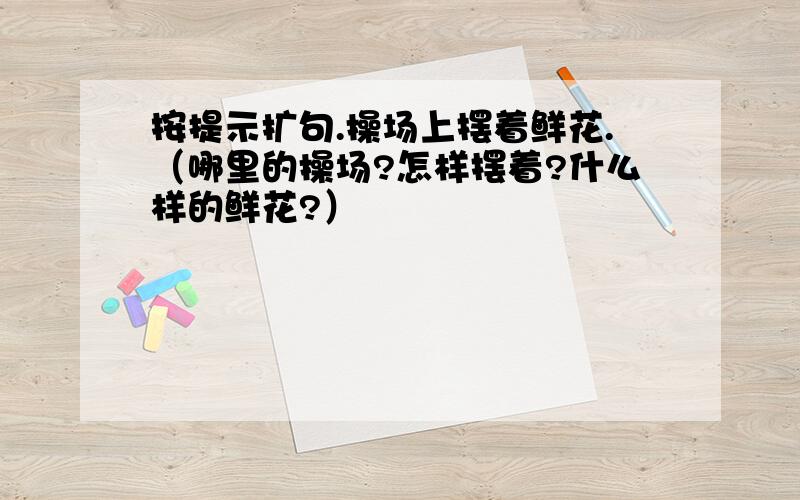 按提示扩句.操场上摆着鲜花.（哪里的操场?怎样摆着?什么样的鲜花?）