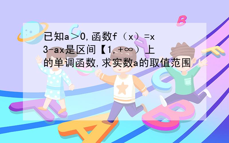 已知a＞0,函数f（x）=x3-ax是区间【1,+∞）上的单调函数,求实数a的取值范围