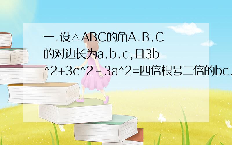 一.设△ABC的角A.B.C的对边长为a.b.c,且3b^2+3c^2-3a^2=四倍根号二倍的bc.求①sinA的值②求2sin(A+π/4)sin(B+C+π/4)除以（1-cos2A)的值.二.在△ABC中,A.B.是锐角,角A.B.C所对的边为a.b.c,且cos2A=3/5,sinB=十分之根