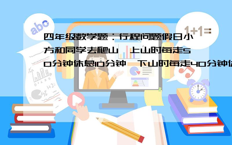 四年级数学题：行程问题假日小方和同学去爬山,上山时每走50分钟休息10分钟,下山时每走40分钟休息5分钟,.已知小方他们下山速度是上山速度的1.5倍,如果上山用了4时40分,那么下山用多少时间