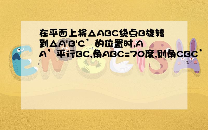 在平面上将△ABC绕点B旋转到△A'B'C’的位置时,AA’平行BC,角ABC=70度,则角CBC’的度数为