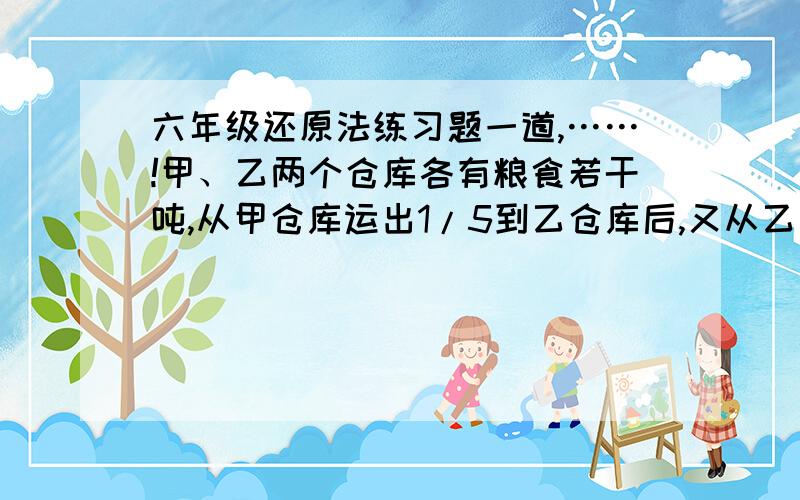 六年级还原法练习题一道,……!甲、乙两个仓库各有粮食若干吨,从甲仓库运出1/5到乙仓库后,又从乙仓库运出1/4到甲库,这时甲、乙两仓库的粮食储量相等.原来甲仓库的粮食是乙仓库的几分之