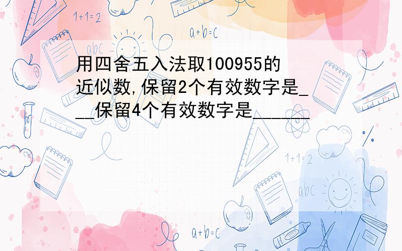 用四舍五入法取100955的近似数,保留2个有效数字是___保留4个有效数字是______