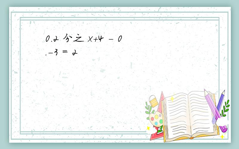 0.2 分之 x+4 - 0.-3 = 2