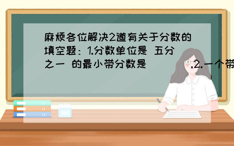 麻烦各位解决2道有关于分数的填空题：1.分数单位是 五分之一 的最小带分数是（    ）.2.一个带分数,它的整数部分和分数部分的分子,分母是三个连续的奇数,这个数带分数化成假分数后,它的