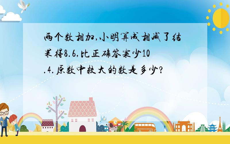 两个数相加,小明算成相减了结果得8.6,比正确答案少10.4.原数中较大的数是多少?