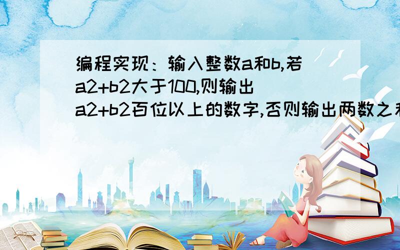 编程实现：输入整数a和b,若a2+b2大于100,则输出a2+b2百位以上的数字,否则输出两数之和