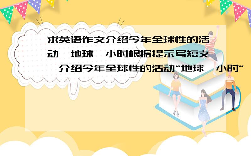 求英语作文介绍今年全球性的活动,地球一小时根据提示写短文,介绍今年全球性的活动“地球一小时”,并发表对该活动的看法.提示：1 名称,地球一小时（One hour on the earth )2 倡议者,世界自然