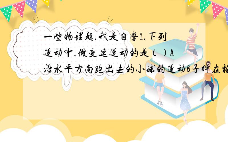 一些物理题.我是自学1.下列运动中.做变速运动的是（）A沿水平方向跑出去的小球的运动B子弹在枪膛中运动的过程C神州七号宇宙飞船环绕地球的运动D飞机以恒定速度在空中水平飞行的运动2.