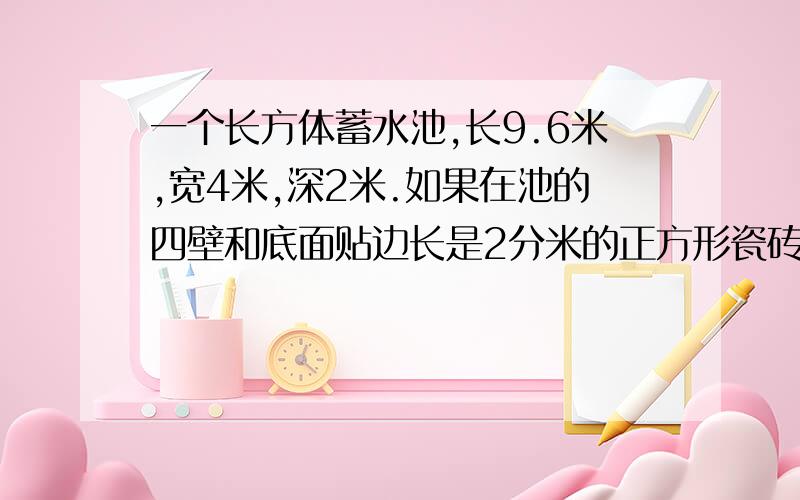 一个长方体蓄水池,长9.6米,宽4米,深2米.如果在池的四壁和底面贴边长是2分米的正方形瓷砖,那么需要多少块这样的瓷砖