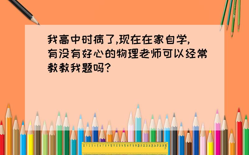 我高中时病了,现在在家自学,有没有好心的物理老师可以经常教教我题吗?