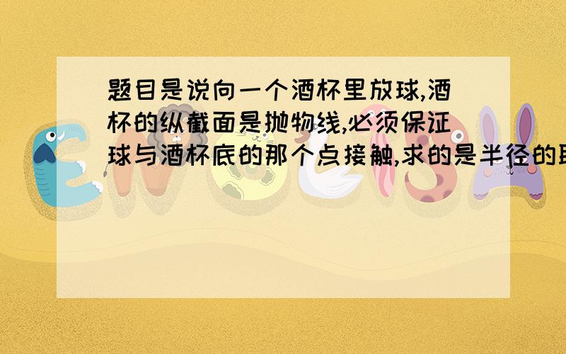 题目是说向一个酒杯里放球,酒杯的纵截面是抛物线,必须保证球与酒杯底的那个点接触,求的是半径的取值范围.但是我有一点不明白：在半径增大的过程中,会不会出现那个球与酒杯底那个点