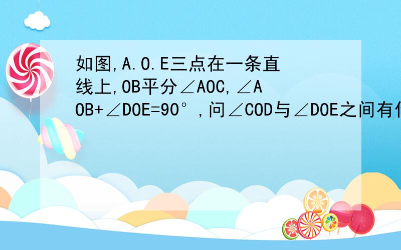 如图,A.O.E三点在一条直线上,OB平分∠AOC,∠AOB+∠DOE=90°,问∠COD与∠DOE之间有什么关系?为什么?