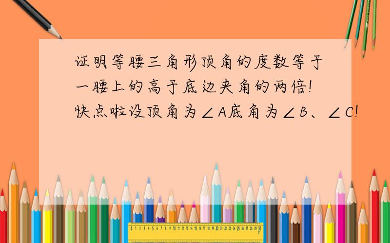 证明等腰三角形顶角的度数等于一腰上的高于底边夹角的两倍!快点啦设顶角为∠A底角为∠B、∠C!