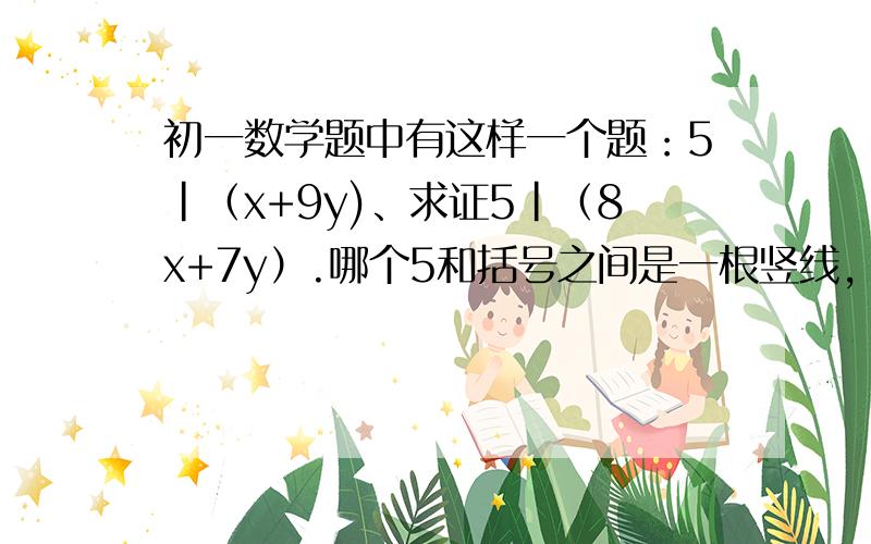 初一数学题中有这样一个题：5|（x+9y)、求证5|（8x+7y）.哪个5和括号之间是一根竖线,