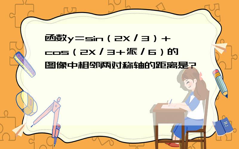 函数y＝sin（2X／3）＋cos（2X／3＋派／6）的图像中相邻两对称轴的距离是?