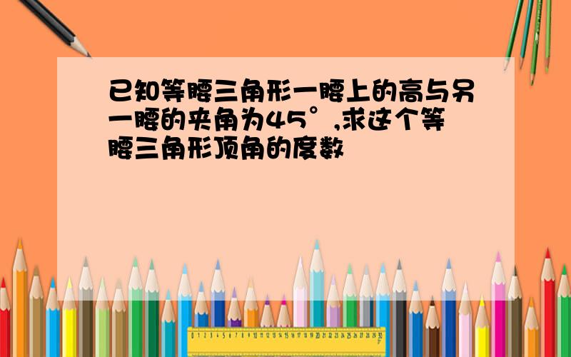 已知等腰三角形一腰上的高与另一腰的夹角为45°,求这个等腰三角形顶角的度数