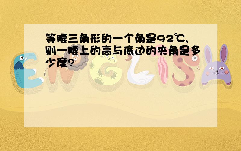 等腰三角形的一个角是92℃,则一腰上的高与底边的夹角是多少度?