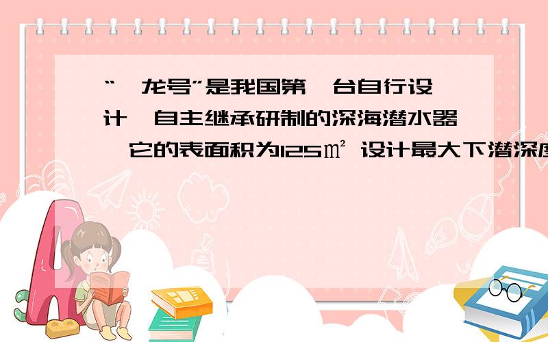 “蛟龙号”是我国第一台自行设计,自主继承研制的深海潜水器,它的表面积为125㎡ 设计最大下潜深度是7000m求最大下潜深度时 承受海水的压强和压力各是多少 （过程）