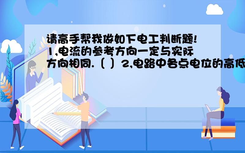 请高手帮我做如下电工判断题!1,电流的参考方向一定与实际方向相同.〔 〕2,电路中各点电位的高低与参考点选取无关,而电压的高低与参考点有关.〔 〕 3.电容在直流电路中相当于开路.〔 〕