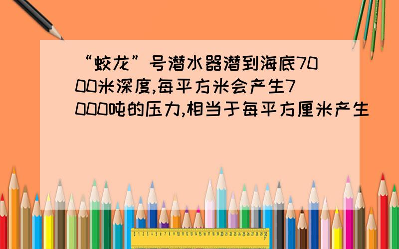 “蛟龙”号潜水器潜到海底7000米深度,每平方米会产生7000吨的压力,相当于每平方厘米产生（ ）千克压力