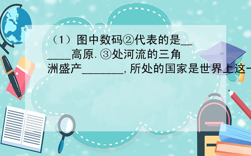 （1）图中数码②代表的是______高原.③处河流的三角洲盛产_______,所处的国家是世界上这一经济作物出口最多的国家.（2）印度河注入______海.