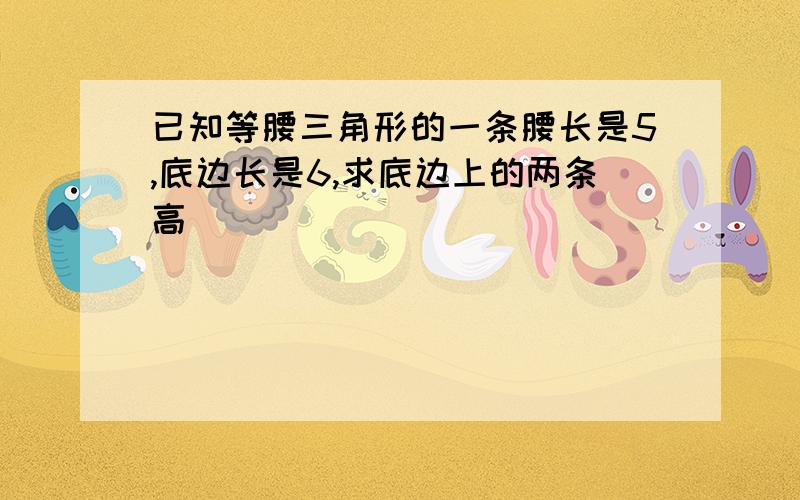 已知等腰三角形的一条腰长是5,底边长是6,求底边上的两条高