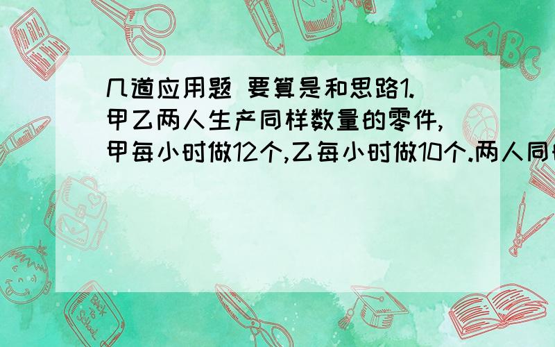 几道应用题 要算是和思路1.甲乙两人生产同样数量的零件,甲每小时做12个,乙每小时做10个.两人同时开始生产,甲比乙提前2.5小时完成任务.甲多少小时完成任务?