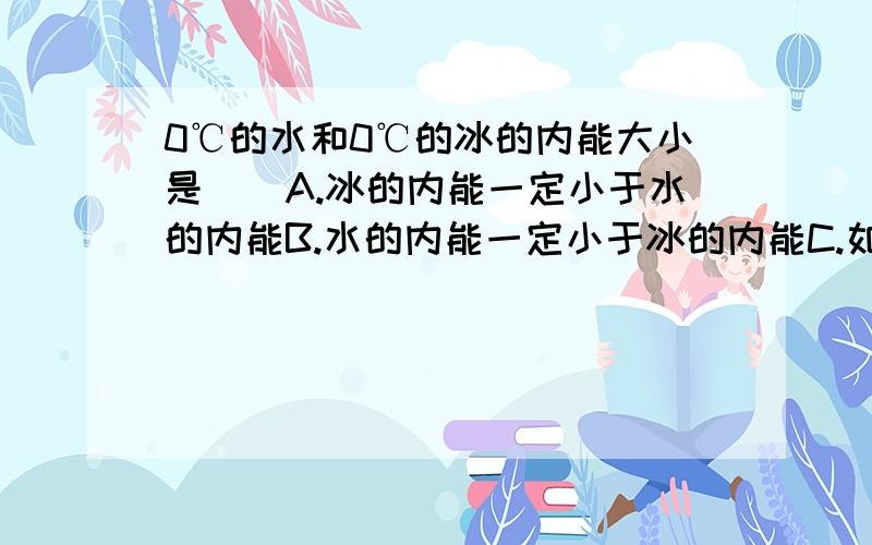 0℃的水和0℃的冰的内能大小是()A.冰的内能一定小于水的内能B.水的内能一定小于冰的内能C.如果质量一样,内能是一样的D.如果质量一样,冰的内能小于水的内能