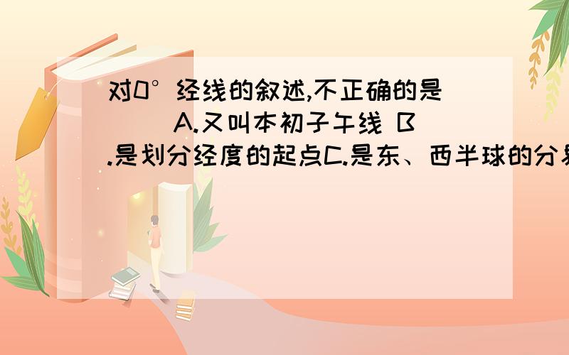 对0°经线的叙述,不正确的是( )A.又叫本初子午线 B.是划分经度的起点C.是东、西半球的分界线 D.穿过了英国格林尼治天文台不是都对么?